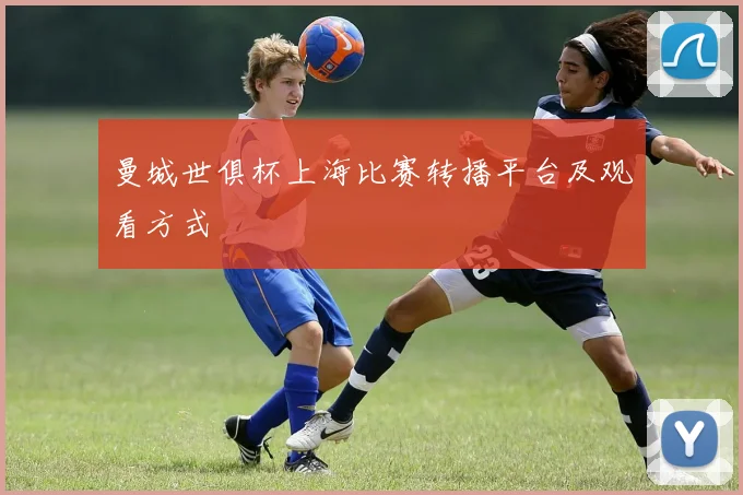 曼城世俱杯上海比赛转播平台及观看方式