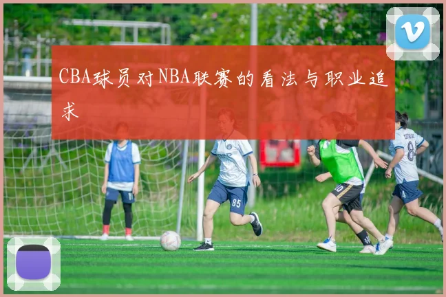 CBA球员对NBA联赛的看法与职业追求