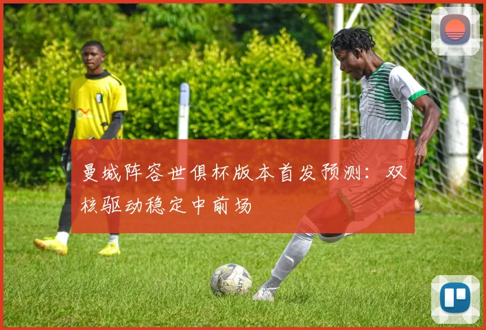 曼城阵容世俱杯版本首发预测：双核驱动稳定中前场