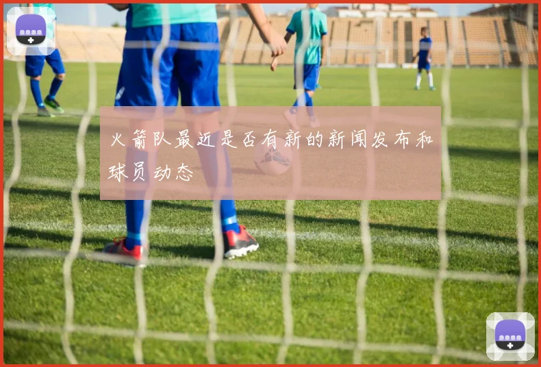 火箭队最近是否有新的新闻发布和球员动态