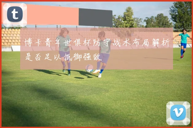 博卡青年世俱杯防守战术布局解析是否足以抵御强敌